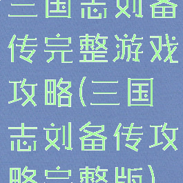 三国志刘备传完整游戏攻略(三国志刘备传攻略完整版)
