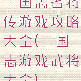 三国志名将传游戏攻略大全(三国志游戏武将大全)