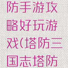 三国志塔防手游攻略好玩游戏(塔防三国志塔防游戏)