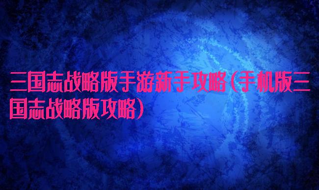 三国志战略版手游新手攻略(手机版三国志战略版攻略)
