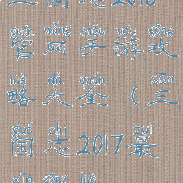 三国志2018官网手游攻略大全(三国志2017最新攻略)