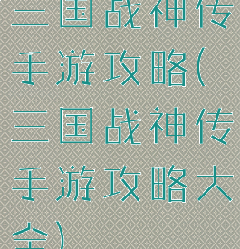 三国战神传手游攻略(三国战神传手游攻略大全)