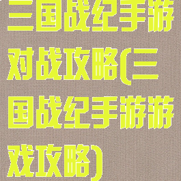 三国战纪手游对战攻略(三国战纪手游游戏攻略)