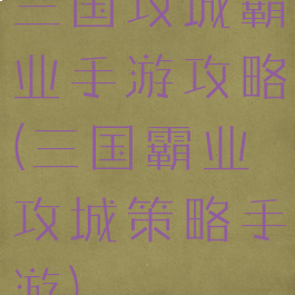 三国攻城霸业手游攻略(三国霸业攻城策略手游)