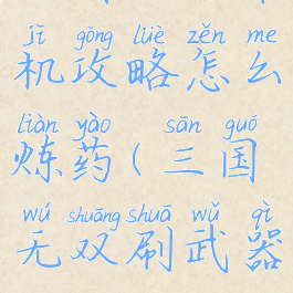 三国无双单机攻略怎么炼药(三国无双刷武器)