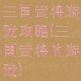 三国武将游戏攻略(三国武将的游戏)
