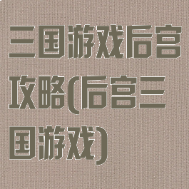 三国游戏后宫攻略(后宫三国游戏)