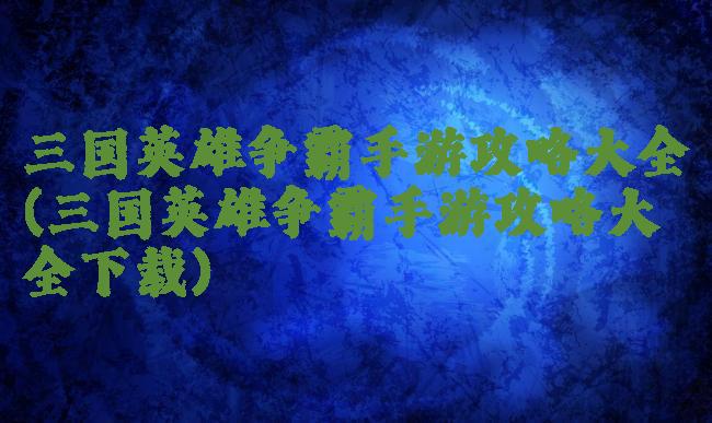 三国英雄争霸手游攻略大全(三国英雄争霸手游攻略大全下载)