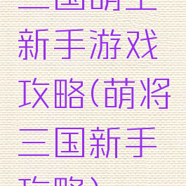 三国萌主新手游戏攻略(萌将三国新手攻略)