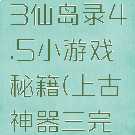 上古神器3仙岛录4.5小游戏秘籍(上古神器三完全版攻略)