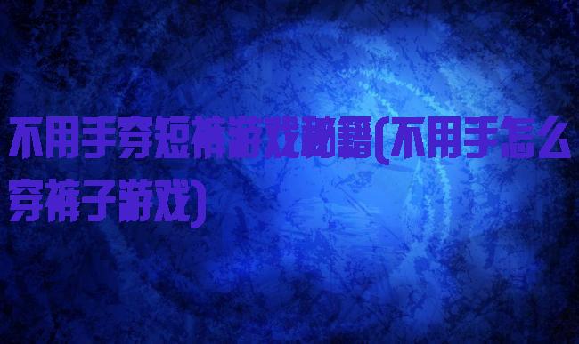 不用手穿短裤游戏秘籍(不用手怎么穿裤子游戏)