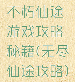 不朽仙途游戏攻略秘籍(无尽仙途攻略)