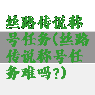 丝路传说称号任务(丝路传说称号任务难吗?)