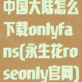 中国大陆怎么下载onlyfans(永生花roseonly官网)