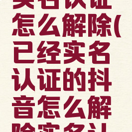 之前抖音实名认证怎么解除(已经实名认证的抖音怎么解除实名认证)