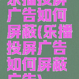 乐播投屏广告如何屏蔽(乐播投屏广告如何屏蔽广告)