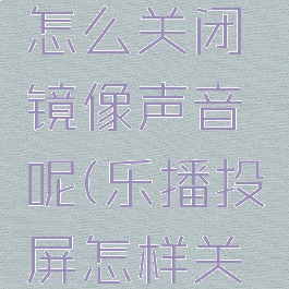 乐播投屏怎么关闭镜像声音呢(乐播投屏怎样关闭镜像)