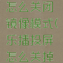 乐播投屏怎么关闭镜像模式(乐播投屏怎么关掉镜像模式)