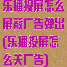 乐播投屏怎么屏蔽广告弹出(乐播投屏怎么关广告)
