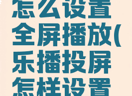 乐播投屏怎么设置全屏播放(乐播投屏怎样设置全屏)