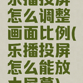 乐播投屏怎么调整画面比例(乐播投屏怎么能放大屏幕)