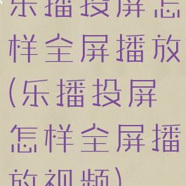 乐播投屏怎样全屏播放(乐播投屏怎样全屏播放视频)