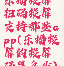 乐播投屏扫码投屏支持哪些app(乐播投屏的投屏码是多少)