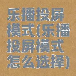 乐播投屏模式(乐播投屏模式怎么选择)