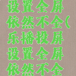 乐播投屏设置全屏依然不全(乐播投屏设置全屏依然不全怎么回事)