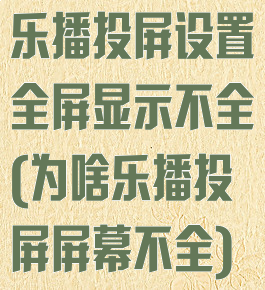 乐播投屏设置全屏显示不全(为啥乐播投屏屏幕不全)