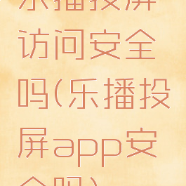 乐播投屏访问安全吗(乐播投屏app安全吗)