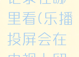 乐播投屏记录在哪里看(乐播投屏会在电视上留下记录吗)