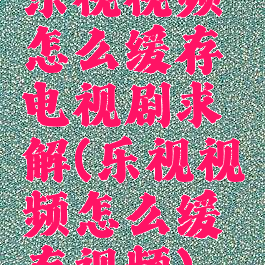 乐视视频怎么缓存电视剧求解(乐视视频怎么缓存视频)