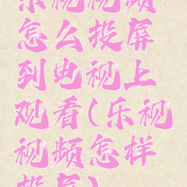 乐视视频怎么投屏到电视上观看(乐视视频怎样投屏)