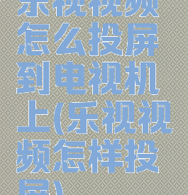 乐视视频怎么投屏到电视机上(乐视视频怎样投屏)