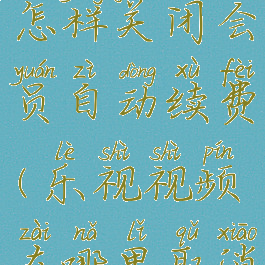 乐视视频怎样关闭会员自动续费(乐视视频在哪里取消自动续费)