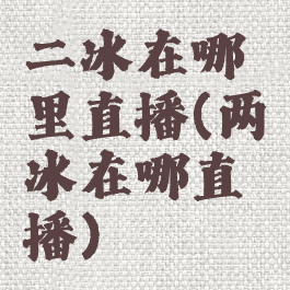 二冰在哪里直播(两冰在哪直播)