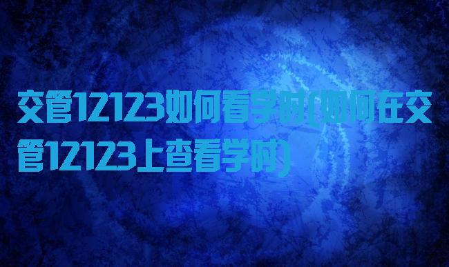 交管12123如何看学时(如何在交管12123上查看学时)