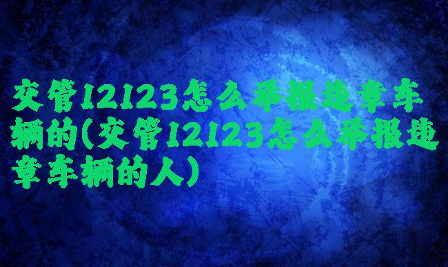 交管12123怎么举报违章车辆的(交管12123怎么举报违章车辆的人)