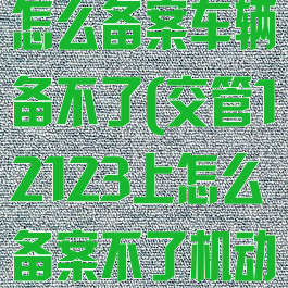交管12123怎么备案车辆备不了(交管12123上怎么备案不了机动车)