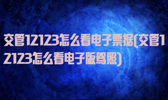 交管12123怎么看电子票据(交管12123怎么看电子版驾照)