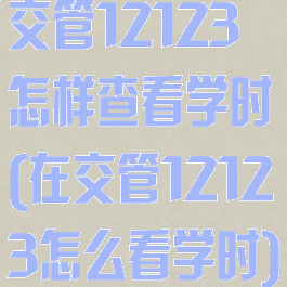 交管12123怎样查看学时(在交管12123怎么看学时)
