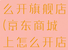 京东商城怎么开旗舰店(京东商城上怎么开店)