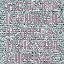 京东怎么修改收货地址在哪里(京东怎么修改收货地址在哪里设置)