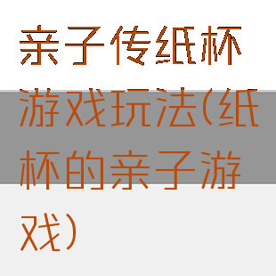 亲子传纸杯游戏玩法(纸杯的亲子游戏)