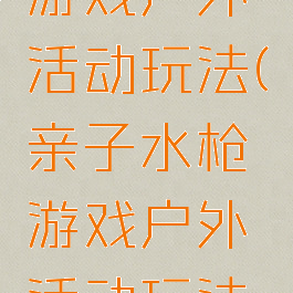 亲子水枪游戏户外活动玩法(亲子水枪游戏户外活动玩法教案)