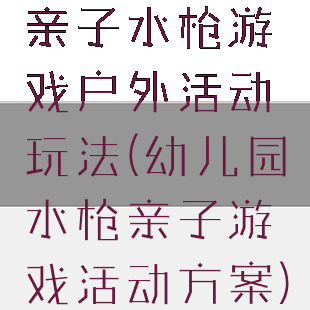 亲子水枪游戏户外活动玩法(幼儿园水枪亲子游戏活动方案)