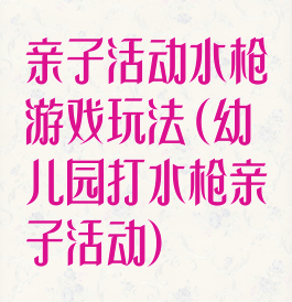 亲子活动水枪游戏玩法(幼儿园打水枪亲子活动)