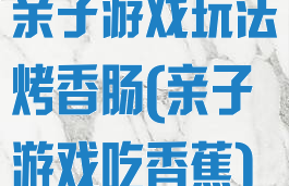 亲子游戏玩法烤香肠(亲子游戏吃香蕉)