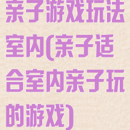 亲子游戏玩法室内(亲子适合室内亲子玩的游戏)